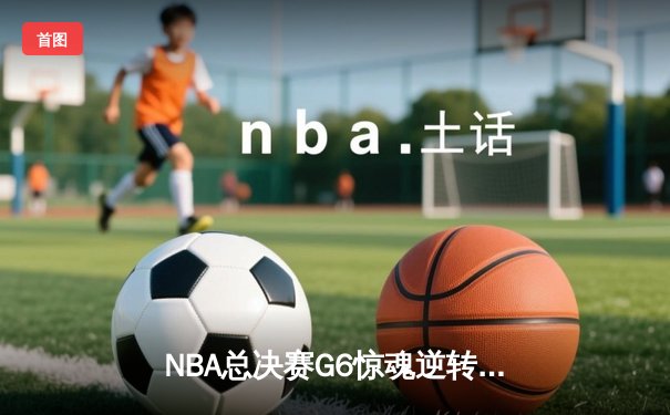 NBA总决赛G6惊魂逆转：凯尔特人绝境重生，塔图姆轰下46分创纪录